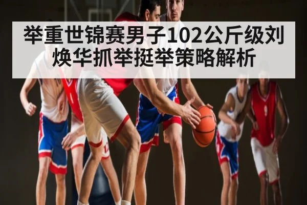 举重世锦赛男子102公斤级刘焕华抓举挺举策略解析